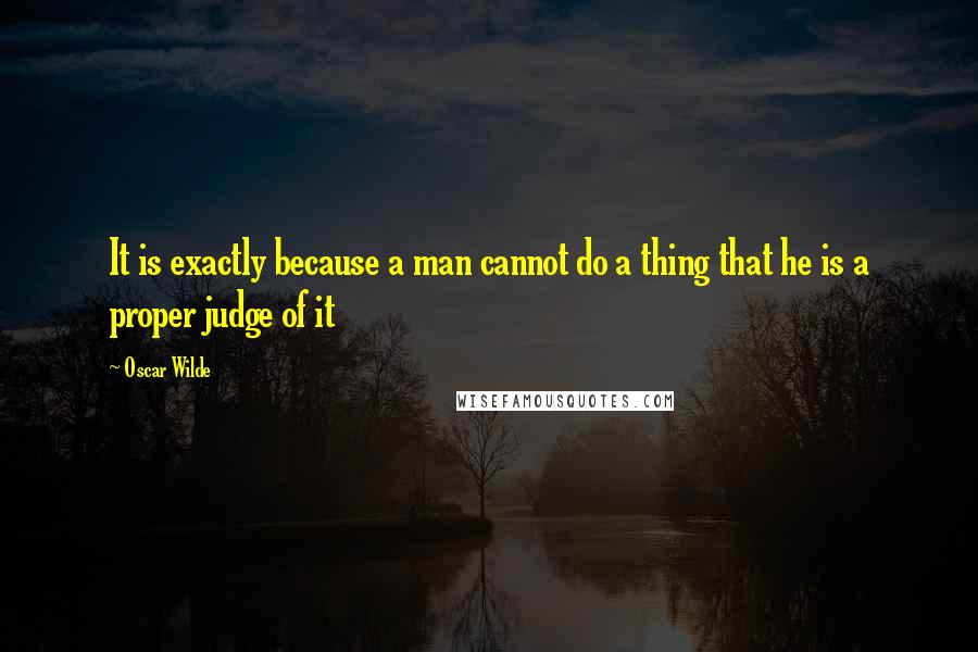Oscar Wilde Quotes: It is exactly because a man cannot do a thing that he is a proper judge of it