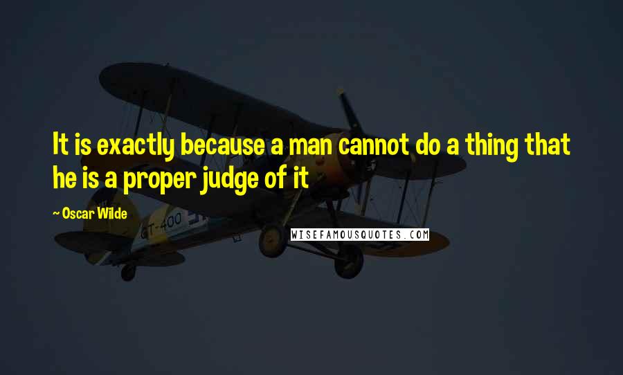 Oscar Wilde Quotes: It is exactly because a man cannot do a thing that he is a proper judge of it