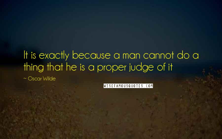 Oscar Wilde Quotes: It is exactly because a man cannot do a thing that he is a proper judge of it