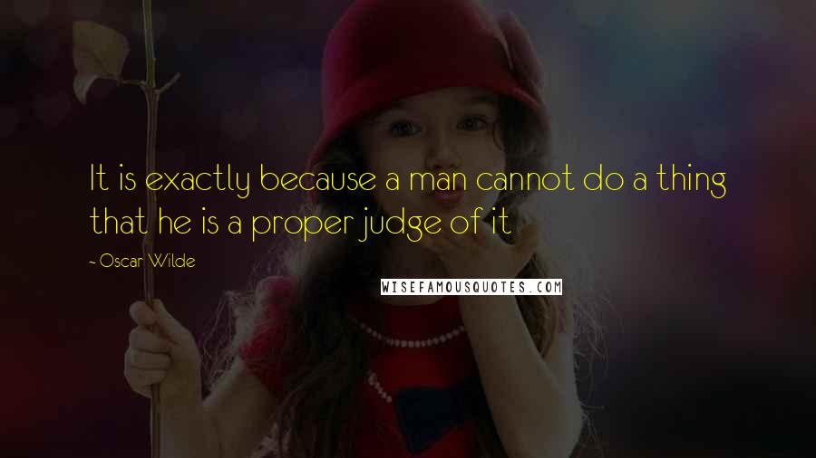 Oscar Wilde Quotes: It is exactly because a man cannot do a thing that he is a proper judge of it