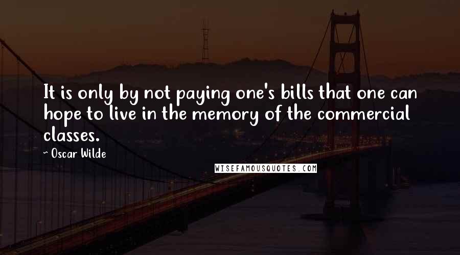 Oscar Wilde Quotes: It is only by not paying one's bills that one can hope to live in the memory of the commercial classes.