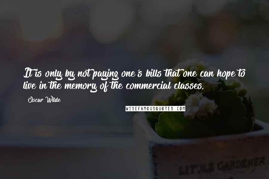 Oscar Wilde Quotes: It is only by not paying one's bills that one can hope to live in the memory of the commercial classes.