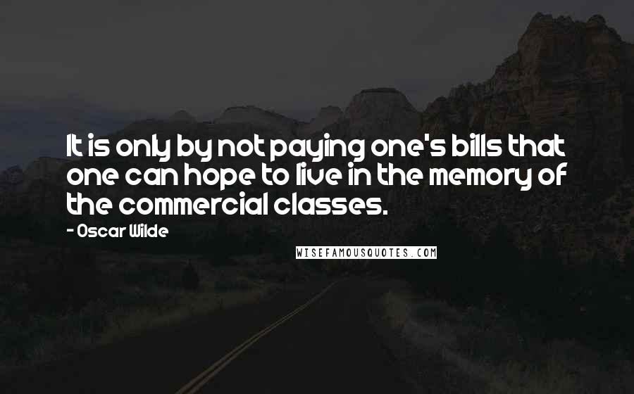 Oscar Wilde Quotes: It is only by not paying one's bills that one can hope to live in the memory of the commercial classes.