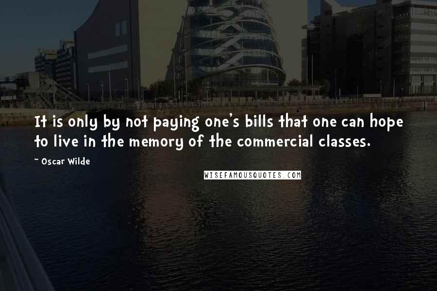 Oscar Wilde Quotes: It is only by not paying one's bills that one can hope to live in the memory of the commercial classes.