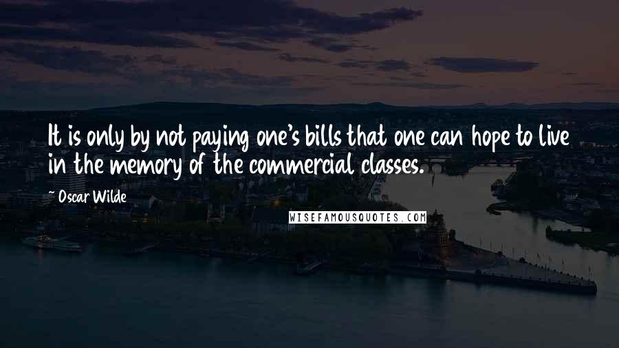 Oscar Wilde Quotes: It is only by not paying one's bills that one can hope to live in the memory of the commercial classes.