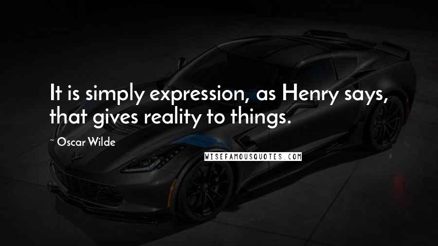 Oscar Wilde Quotes: It is simply expression, as Henry says, that gives reality to things.