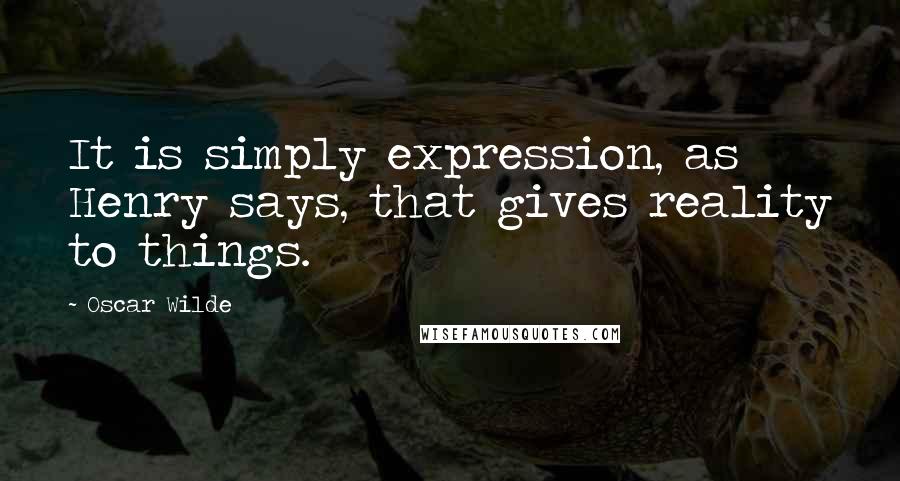 Oscar Wilde Quotes: It is simply expression, as Henry says, that gives reality to things.