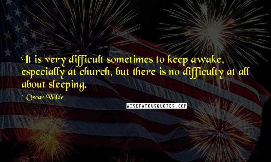 Oscar Wilde Quotes: It is very difficult sometimes to keep awake, especially at church, but there is no difficulty at all about sleeping.