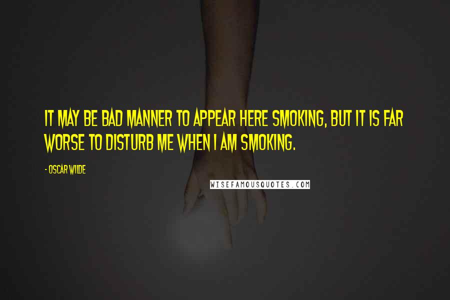 Oscar Wilde Quotes: It may be bad manner to appear here smoking, but it is far worse to disturb me when I am smoking.