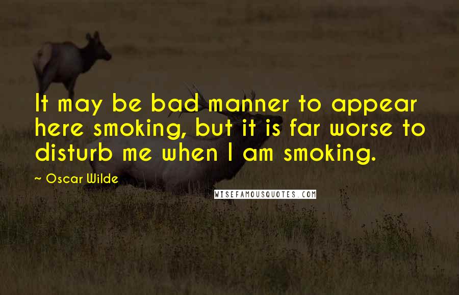 Oscar Wilde Quotes: It may be bad manner to appear here smoking, but it is far worse to disturb me when I am smoking.