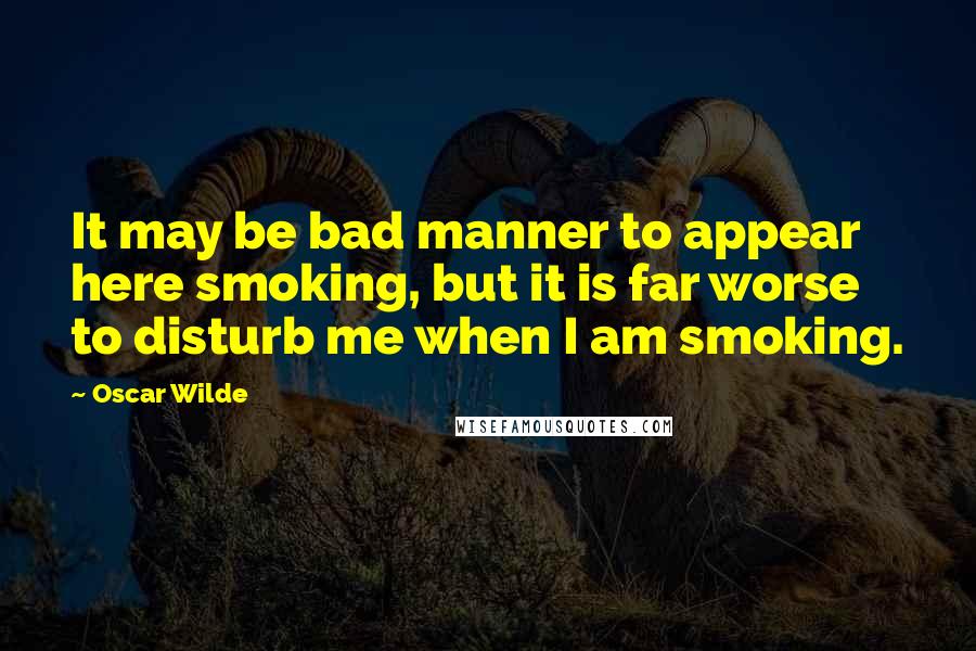 Oscar Wilde Quotes: It may be bad manner to appear here smoking, but it is far worse to disturb me when I am smoking.