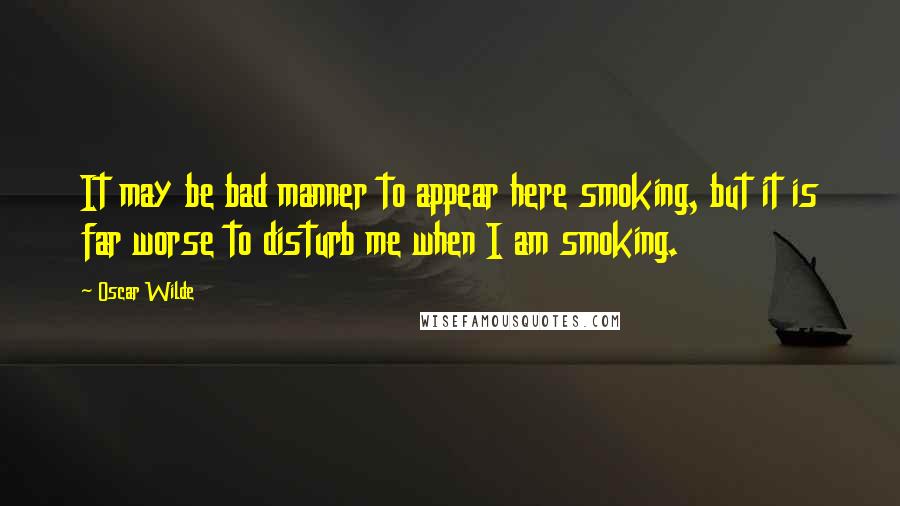 Oscar Wilde Quotes: It may be bad manner to appear here smoking, but it is far worse to disturb me when I am smoking.