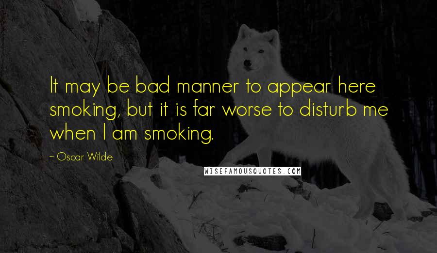 Oscar Wilde Quotes: It may be bad manner to appear here smoking, but it is far worse to disturb me when I am smoking.