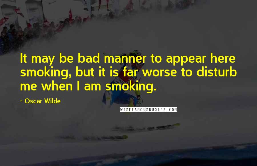 Oscar Wilde Quotes: It may be bad manner to appear here smoking, but it is far worse to disturb me when I am smoking.