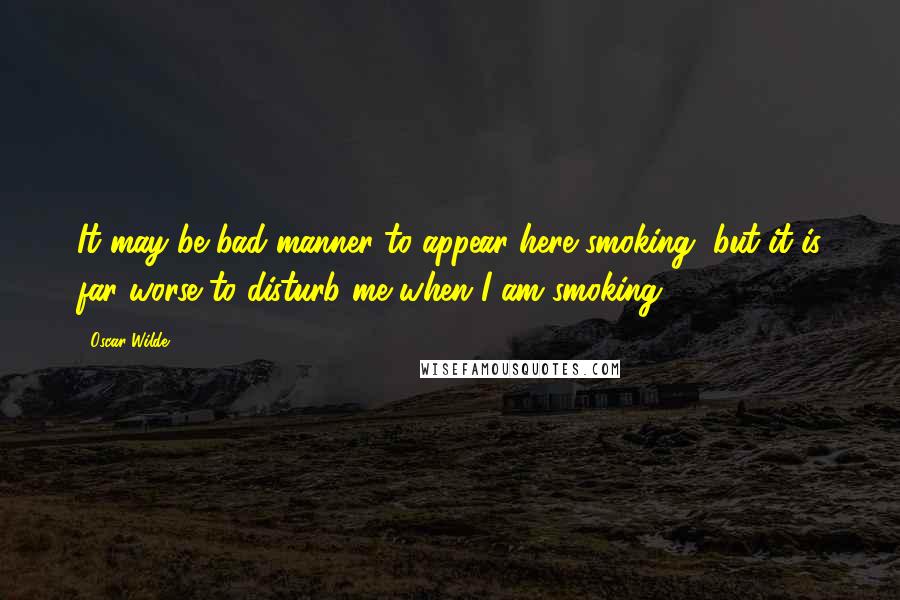 Oscar Wilde Quotes: It may be bad manner to appear here smoking, but it is far worse to disturb me when I am smoking.