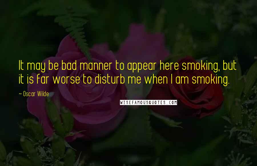 Oscar Wilde Quotes: It may be bad manner to appear here smoking, but it is far worse to disturb me when I am smoking.