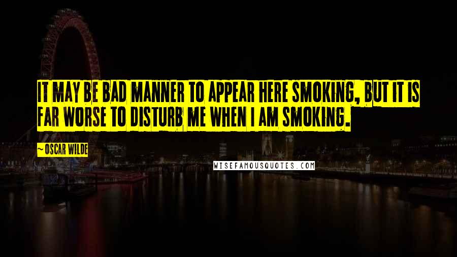 Oscar Wilde Quotes: It may be bad manner to appear here smoking, but it is far worse to disturb me when I am smoking.