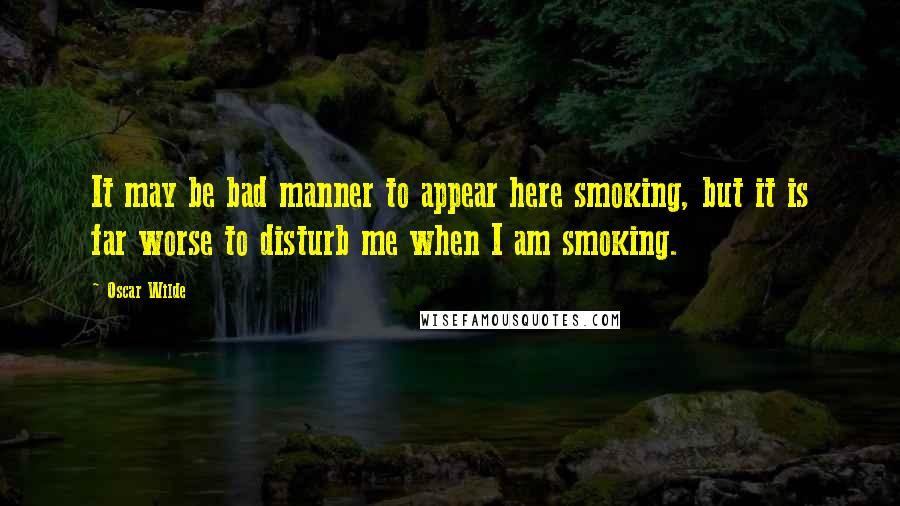 Oscar Wilde Quotes: It may be bad manner to appear here smoking, but it is far worse to disturb me when I am smoking.