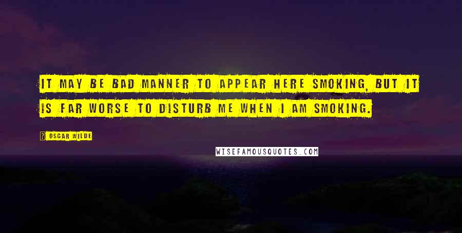 Oscar Wilde Quotes: It may be bad manner to appear here smoking, but it is far worse to disturb me when I am smoking.