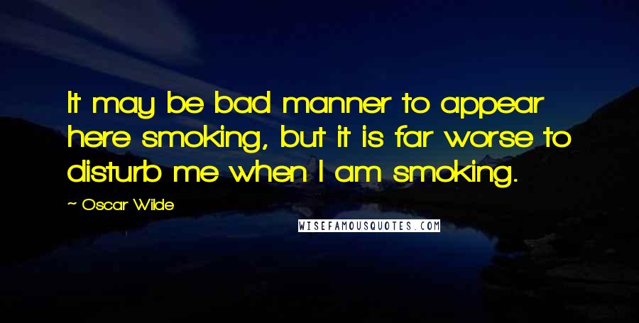 Oscar Wilde Quotes: It may be bad manner to appear here smoking, but it is far worse to disturb me when I am smoking.