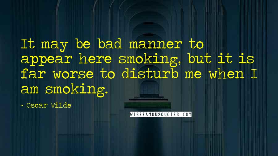 Oscar Wilde Quotes: It may be bad manner to appear here smoking, but it is far worse to disturb me when I am smoking.