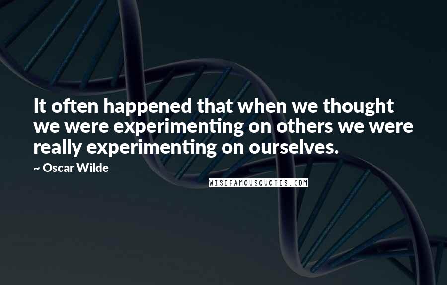 Oscar Wilde Quotes: It often happened that when we thought we were experimenting on others we were really experimenting on ourselves.