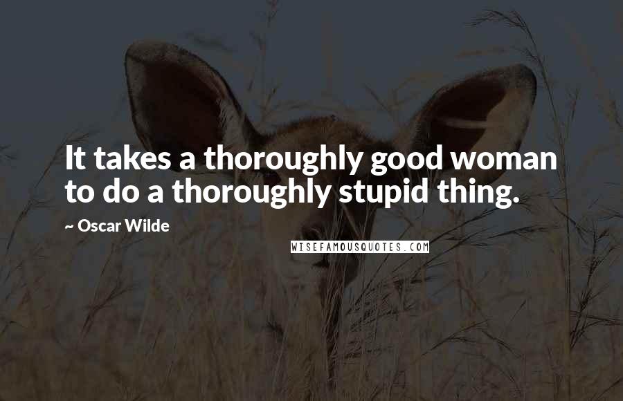 Oscar Wilde Quotes: It takes a thoroughly good woman to do a thoroughly stupid thing.