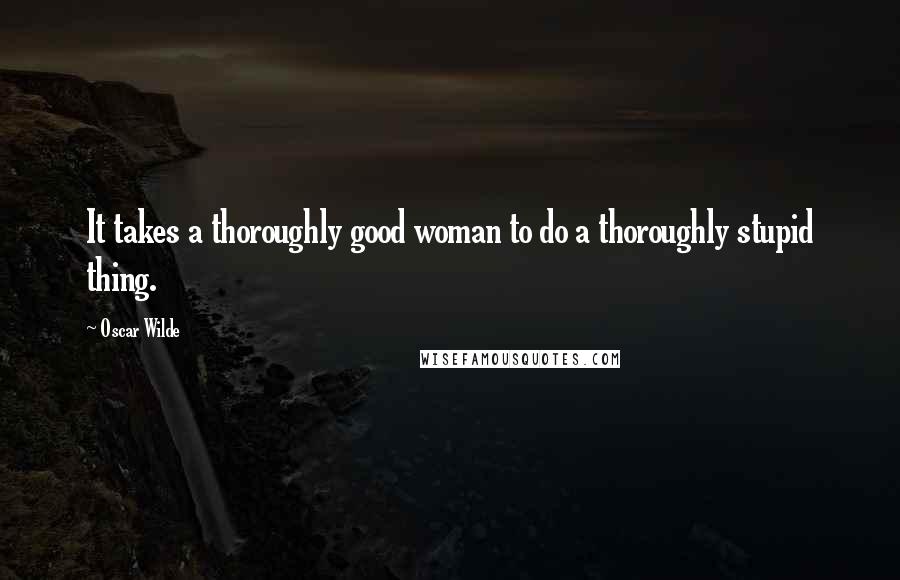 Oscar Wilde Quotes: It takes a thoroughly good woman to do a thoroughly stupid thing.