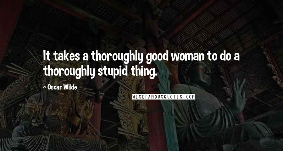 Oscar Wilde Quotes: It takes a thoroughly good woman to do a thoroughly stupid thing.