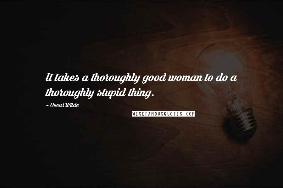 Oscar Wilde Quotes: It takes a thoroughly good woman to do a thoroughly stupid thing.