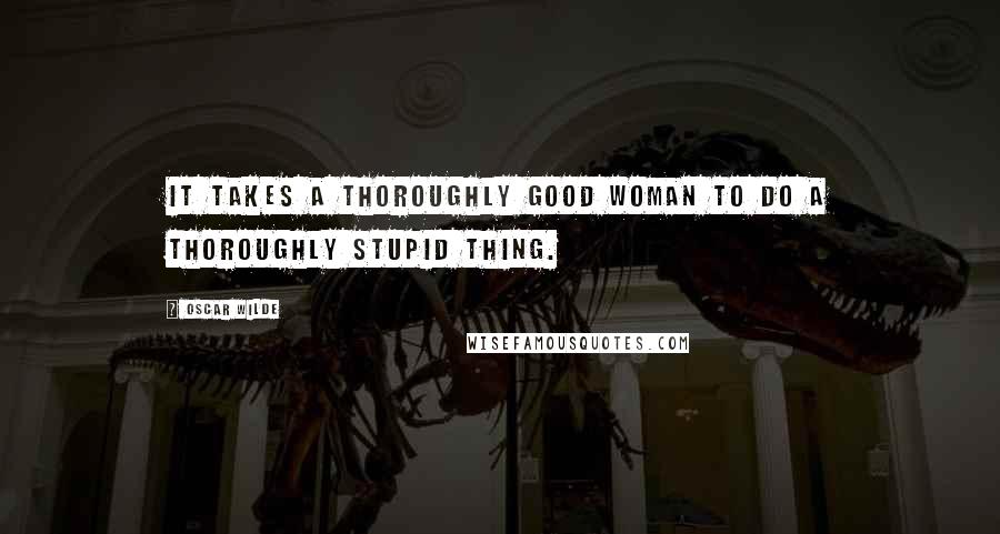 Oscar Wilde Quotes: It takes a thoroughly good woman to do a thoroughly stupid thing.