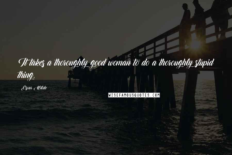 Oscar Wilde Quotes: It takes a thoroughly good woman to do a thoroughly stupid thing.