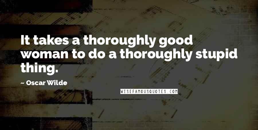 Oscar Wilde Quotes: It takes a thoroughly good woman to do a thoroughly stupid thing.