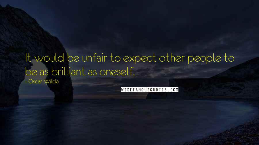 Oscar Wilde Quotes: It would be unfair to expect other people to be as brilliant as oneself.