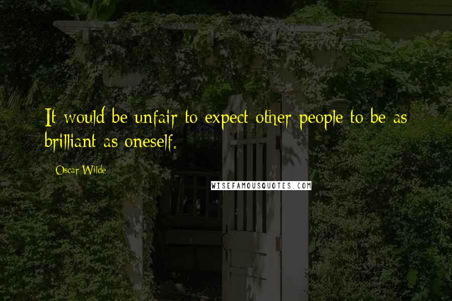 Oscar Wilde Quotes: It would be unfair to expect other people to be as brilliant as oneself.