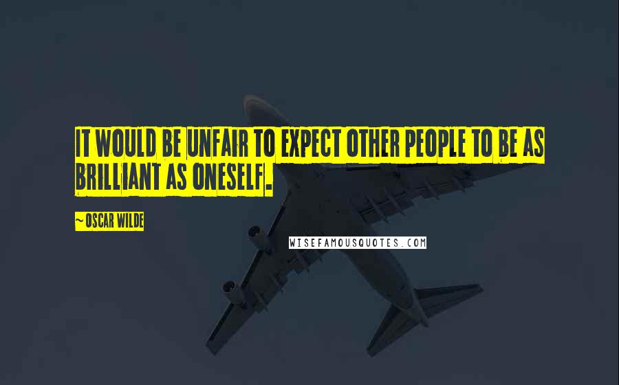 Oscar Wilde Quotes: It would be unfair to expect other people to be as brilliant as oneself.