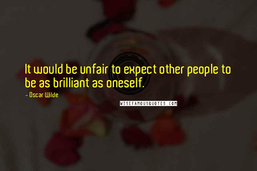 Oscar Wilde Quotes: It would be unfair to expect other people to be as brilliant as oneself.