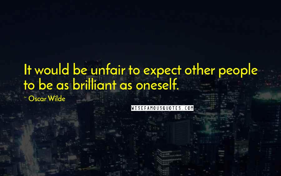 Oscar Wilde Quotes: It would be unfair to expect other people to be as brilliant as oneself.