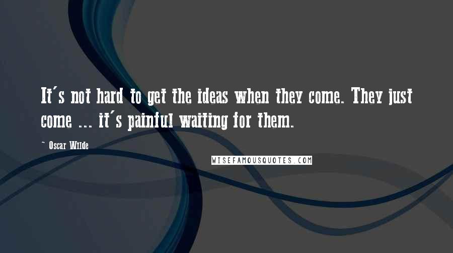 Oscar Wilde Quotes: It's not hard to get the ideas when they come. They just come ... it's painful waiting for them.