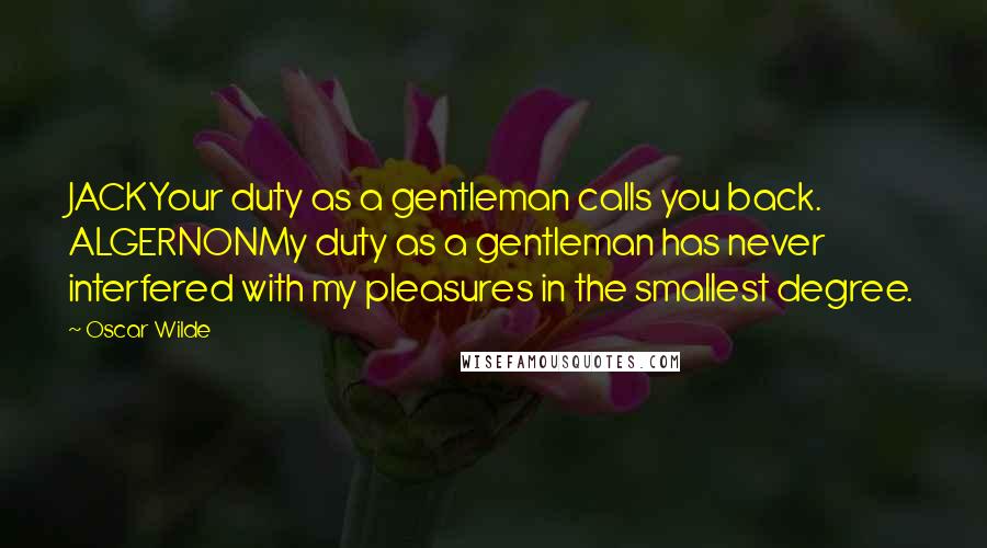 Oscar Wilde Quotes: JACKYour duty as a gentleman calls you back. ALGERNONMy duty as a gentleman has never interfered with my pleasures in the smallest degree.
