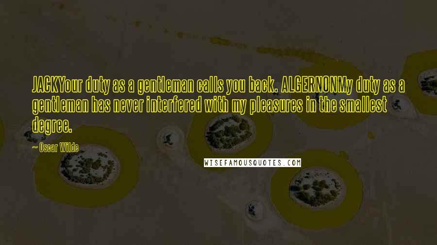 Oscar Wilde Quotes: JACKYour duty as a gentleman calls you back. ALGERNONMy duty as a gentleman has never interfered with my pleasures in the smallest degree.