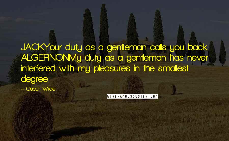 Oscar Wilde Quotes: JACKYour duty as a gentleman calls you back. ALGERNONMy duty as a gentleman has never interfered with my pleasures in the smallest degree.