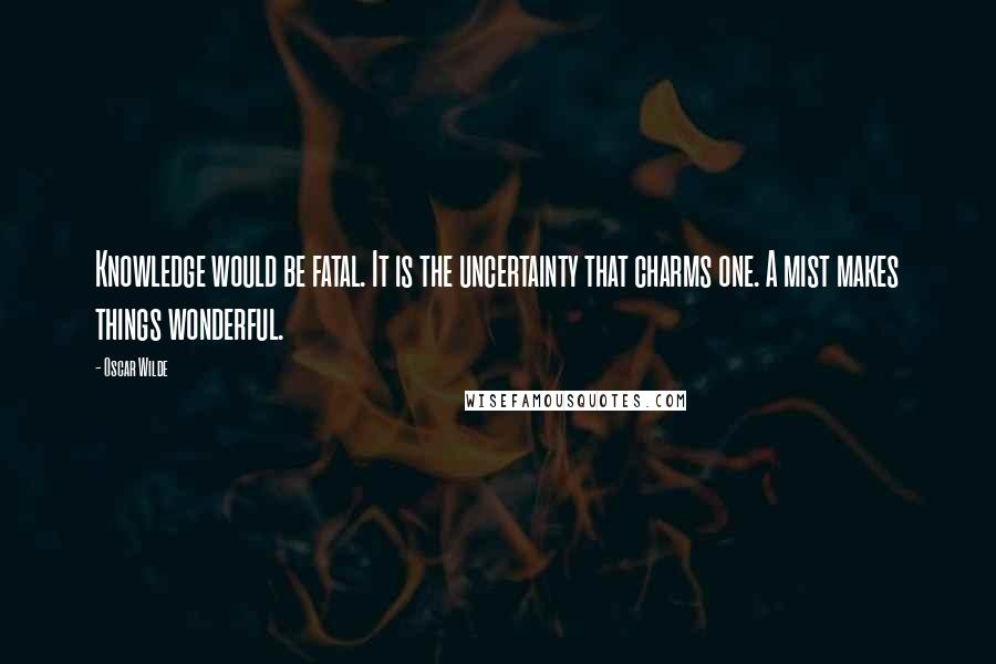 Oscar Wilde Quotes: Knowledge would be fatal. It is the uncertainty that charms one. A mist makes things wonderful.