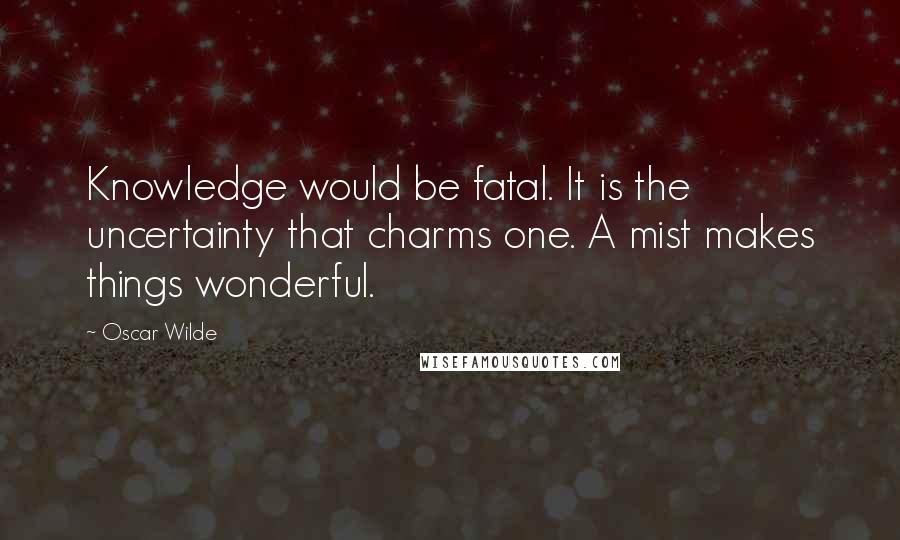 Oscar Wilde Quotes: Knowledge would be fatal. It is the uncertainty that charms one. A mist makes things wonderful.