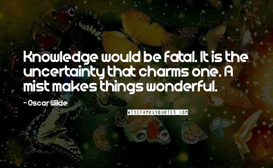 Oscar Wilde Quotes: Knowledge would be fatal. It is the uncertainty that charms one. A mist makes things wonderful.