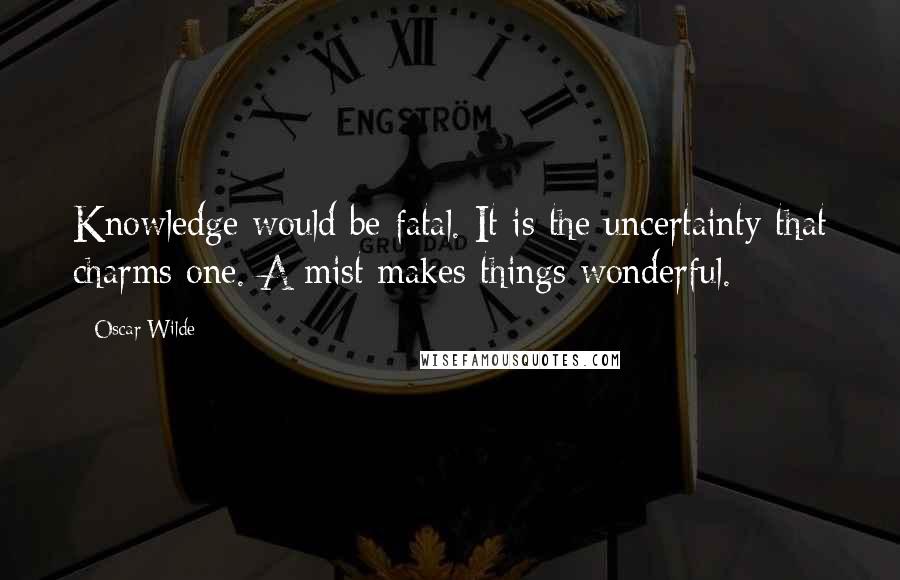 Oscar Wilde Quotes: Knowledge would be fatal. It is the uncertainty that charms one. A mist makes things wonderful.