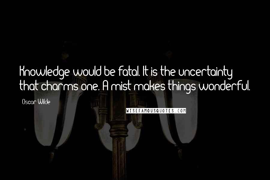 Oscar Wilde Quotes: Knowledge would be fatal. It is the uncertainty that charms one. A mist makes things wonderful.