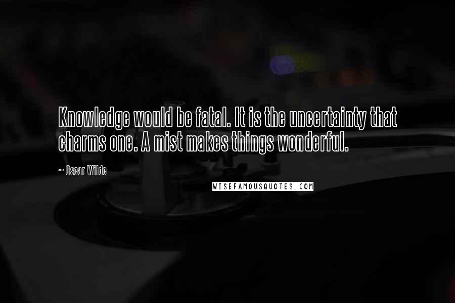 Oscar Wilde Quotes: Knowledge would be fatal. It is the uncertainty that charms one. A mist makes things wonderful.