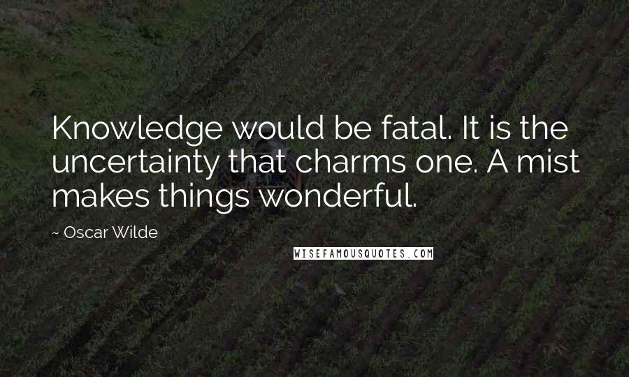 Oscar Wilde Quotes: Knowledge would be fatal. It is the uncertainty that charms one. A mist makes things wonderful.