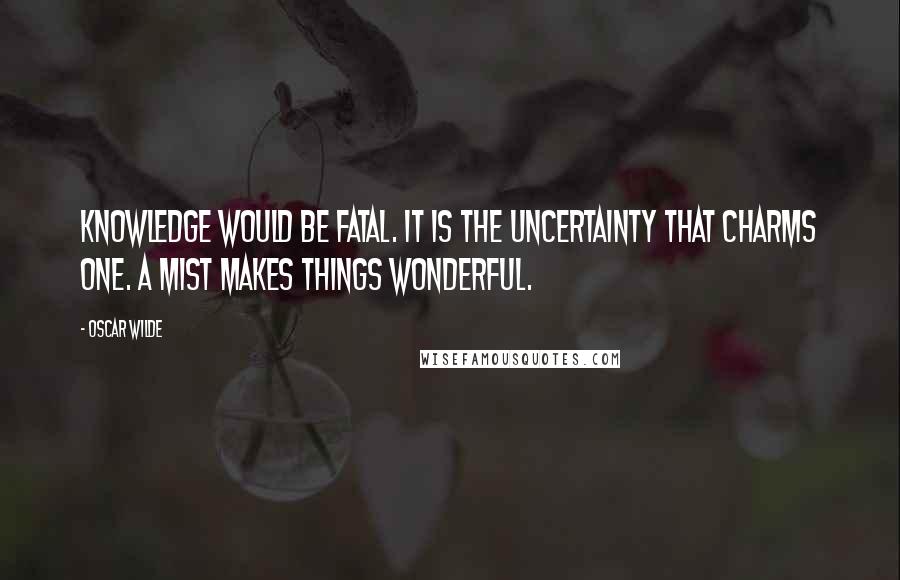 Oscar Wilde Quotes: Knowledge would be fatal. It is the uncertainty that charms one. A mist makes things wonderful.
